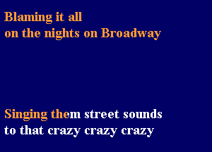 Blaming it all
on the nights on Broadway

Singing them street sounds
to that crazy crazy crazy