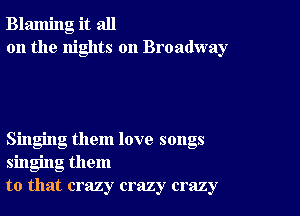 Blaming it all
on the nights on Broadway

Singing them love songs
singing them
to that crazy crazy crazy