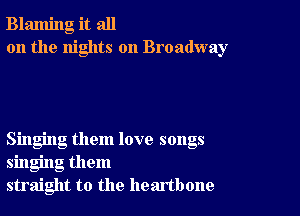 Blaming it all
on the nights on Broadway

Singing them love songs
singing them
straight to the heartbone