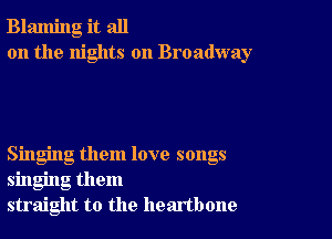 Blaming it all
on the nights on Broadway

Singing them love songs
singing them
straight to the heartbone