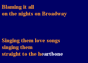 Blaming it all
on the nights on Broadway

Singing them love songs
singing them
straight to the heartbone