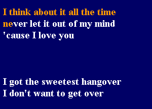 I think about it all the time
never let it out of my mind
'cause I love you

I got the sweetest hangover
I don't want to get over