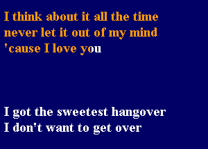 I think about it all the time
never let it out of my mind
'cause I love you

I got the sweetest hangover
I don't want to get over