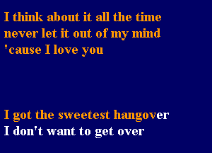 I think about it all the time
never let it out of my mind
'cause I love you

I got the sweetest hangover
I don't want to get over