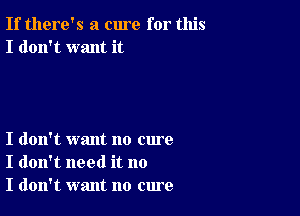 If there's a cure for this
I don't want it

I don't want no cure
I don't need it no
I don't want no cure