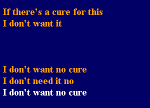 If there's a cure for this
I don't want it

I don't want no cure
I don't need it no
I don't want no cure