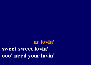 nur lovin'
sweet sweet lovin'
000' need your lovin'