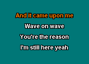 And it came upon me
Wave on wave

You're the reason

I'm still here yeah