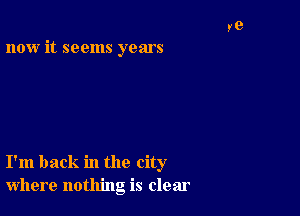 now it seems years

I'm back in the city
where nothing is clear