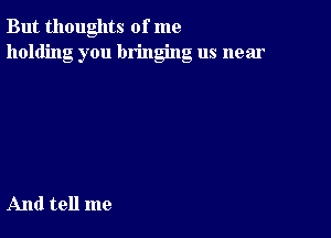 But thoughts of me
holding you bringing us near

And tell me