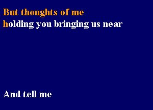 But thoughts of me
holding you bringing us near

And tell me