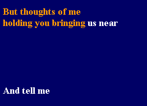 But thoughts of me
holding you bringing us near

And tell me