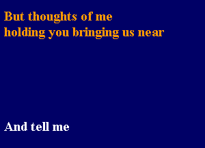 But thoughts of me
holding you bringing us near

And tell me