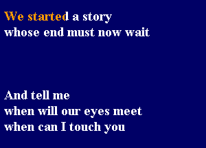 W' e started a story
whose end must now wait

And tell me
when will our eyes meet
when can I touch you