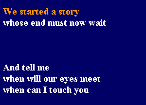 W' e started a story
whose end must now wait

And tell me
when will our eyes meet
when can I touch you