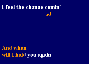 I feel the change comin'
.d

And when
will I hold you again