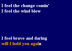 I feel the change comin'
I feel the wind blow

I feel brave and daring
will I hold you again