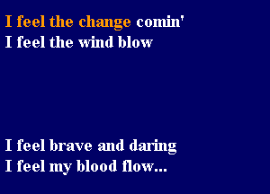 I feel the change comin'
I feel the wind blow

I feel brave and daring
I feel my blood flow...