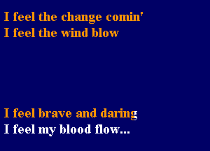 I feel the change comin'
I feel the wind blow

I feel brave and daring
I feel my blood flow...