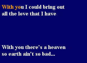 W'ith you I could bring out
all the love that I have

With you there's a heaven
so earth ain't so bad...