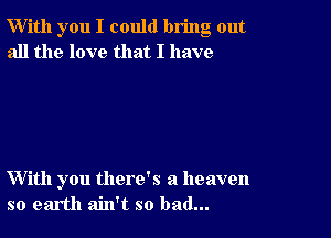 W'ith you I could bring out
all the love that I have

With you there's a heaven
so earth ain't so bad...