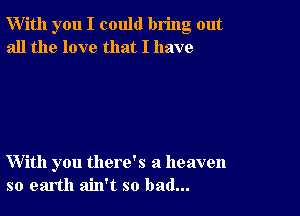 W'ith you I could bring out
all the love that I have

With you there's a heaven
so earth ain't so bad...