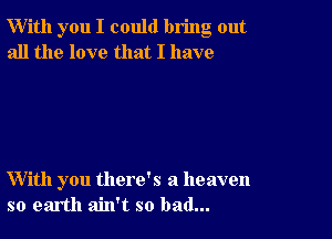 W'ith you I could bring out
all the love that I have

With you there's a heaven
so earth ain't so bad...