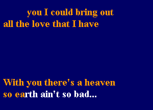 you I could bring out
all the love that I have

With you there's a heaven
so earth ain't so bad...