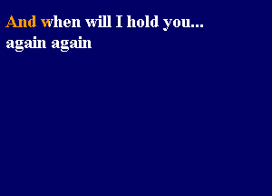 And when will I hold you...
again again