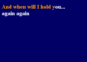 And when will I hold you...
again again