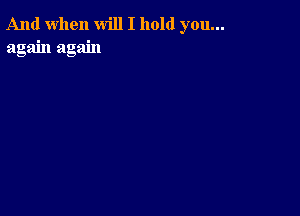 And when will I hold you...
again again