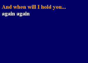 And when will I hold you...
again again