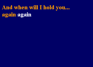 And when will I hold you...
again again