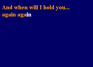 And when will I hold you...
again again