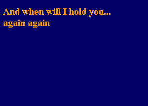 And when will I hold you...
again again