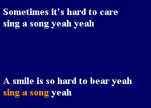 Sometimes it's hmd to care
sing a song yeah yeah

A smile is so hard to bear yeah
sing a song yeah