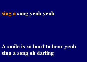 sing a song yeah yeah

A smile is so hard to bear yeah
sing a song oh darling