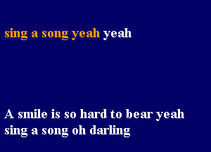 sing a song yeah yeah

A smile is so hard to bear yeah
sing a song oh darling