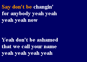 Say don't be changin'
for anybody yeah yeah
yeah yeah now

Yeah don't be ashamed
that we call your name
yeah yeah yeah yeah