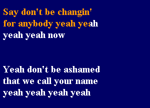 Say don't be changin'
for anybody yeah yeah
yeah yeah now

Yeah don't be ashamed
that we call your name
yeah yeah yeah yeah