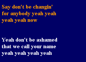 Say don't be changin'
for anybody yeah yeah
yeah yeah now

Yeah don't be ashamed
that we call your name
yeah yeah yeah yeah