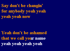 Say don't be changin'
for anybody yeah yeah
yeah yeah now

Yeah don't be ashamed
that we call your name
yeah yeah yeah yeah