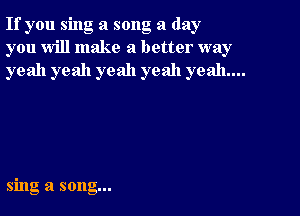 If you sing a song a day
you will make a better way
yeah yeah yeah yeah yeah...

sing a song...