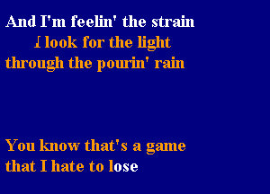 And I'm feelin' the strain
I look for the light
through the pourin' rain

You know that's a game
that I hate to lose