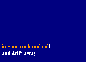 in your rock and roll
and drift away