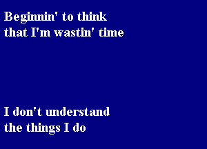 Begimlin' to think
that I'm wastin' time

I don't understand
the things I do