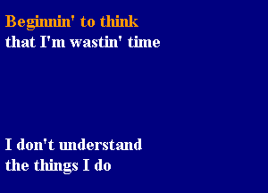 Begimlin' to think
that I'm wastin' time

I don't understand
the things I do