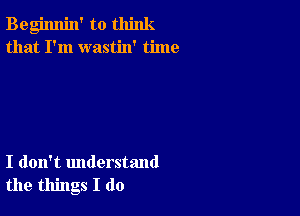 Begimlin' to think
that I'm wastin' time

I don't understand
the things I do