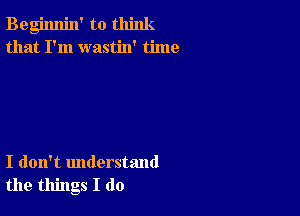 Begimlin' to think
that I'm wastin' time

I don't understand
the things I do