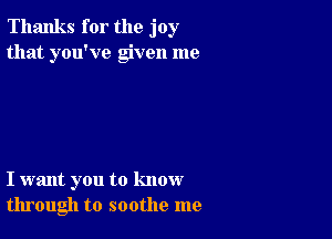 Thanks for the joy
that you've given me

I want you to know
through to soothe me